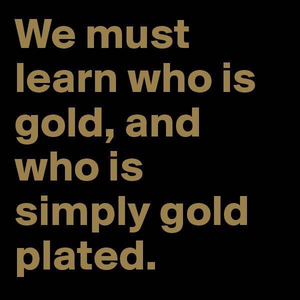 We must learn who is gold, and who is simply gold plated.
