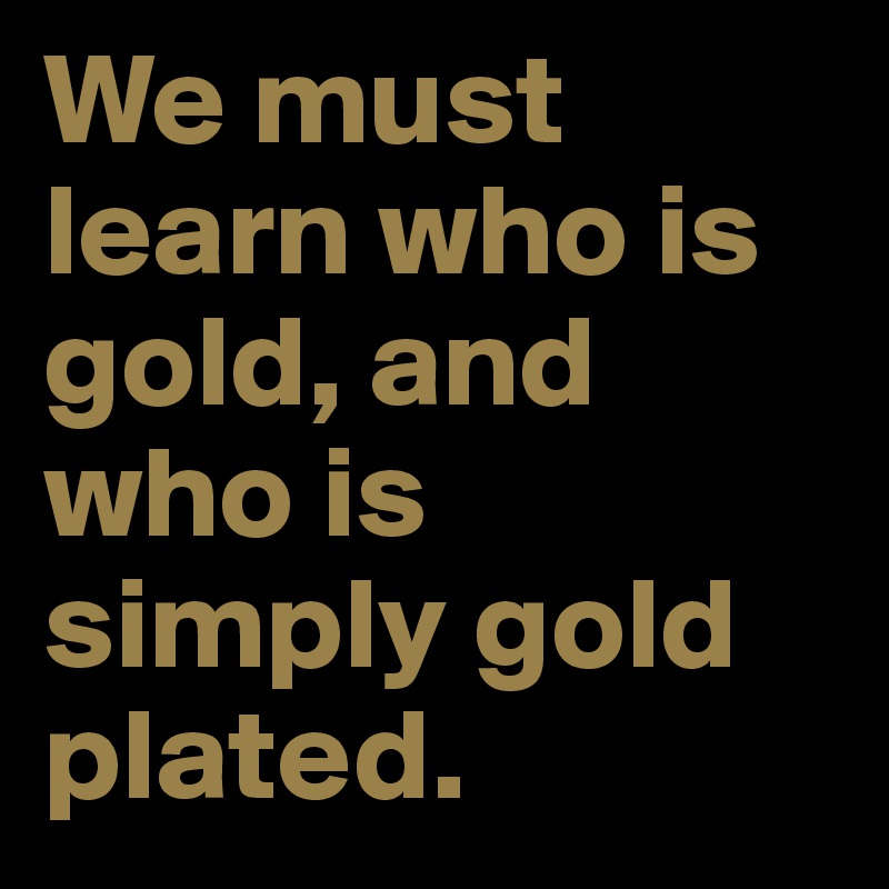 We must learn who is gold, and who is simply gold plated.