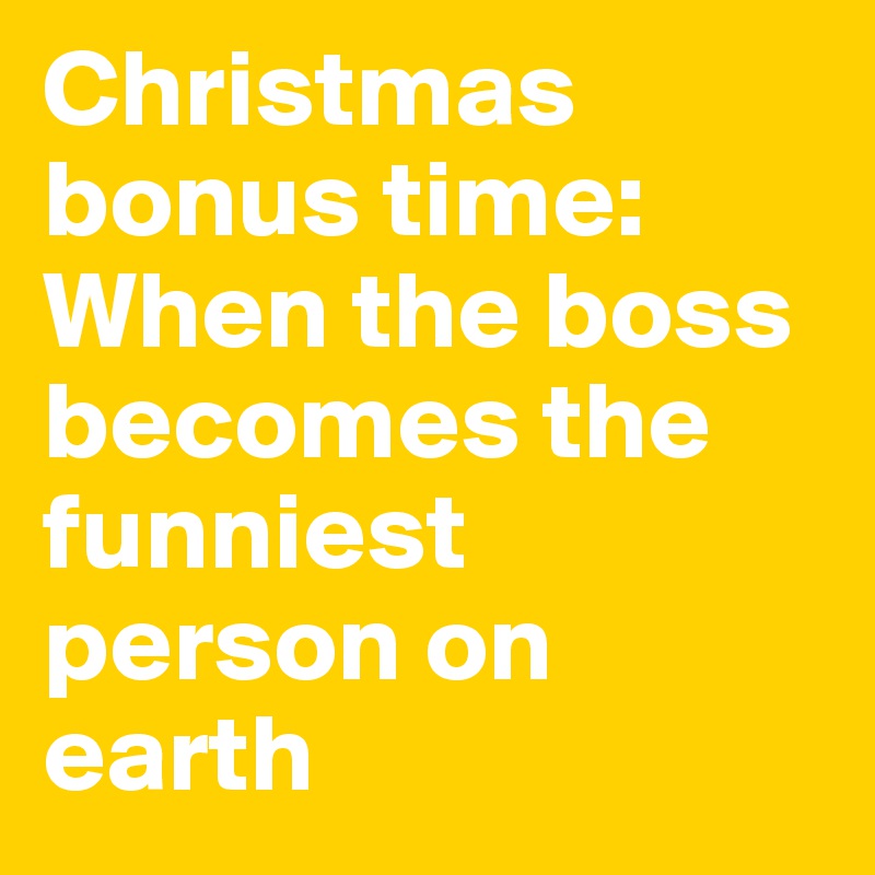 Christmas bonus time: 
When the boss becomes the funniest person on earth