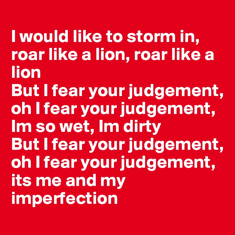 
I would like to storm in, roar like a lion, roar like a lion
But I fear your judgement, oh I fear your judgement, Im so wet, Im dirty 
But I fear your judgement, oh I fear your judgement, its me and my
imperfection 