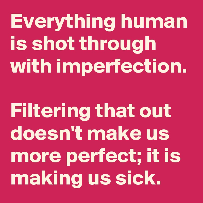 Everything human is shot through with imperfection. 

Filtering that out doesn't make us more perfect; it is making us sick.