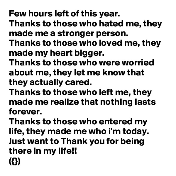 Few hours left of this year.
Thanks to those who hated me, they made me a stronger person.
Thanks to those who loved me, they made my heart bigger.
Thanks to those who were worried about me, they let me know that they actually cared.
Thanks to those who left me, they made me realize that nothing lasts forever.
Thanks to those who entered my life, they made me who i'm today.
Just want to Thank you for being there in my life!!
({})