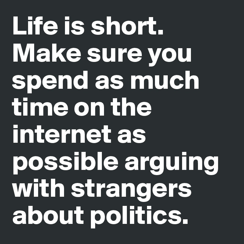 Life is short. Make sure you spend as much time on the internet as possible arguing with strangers about politics. 
