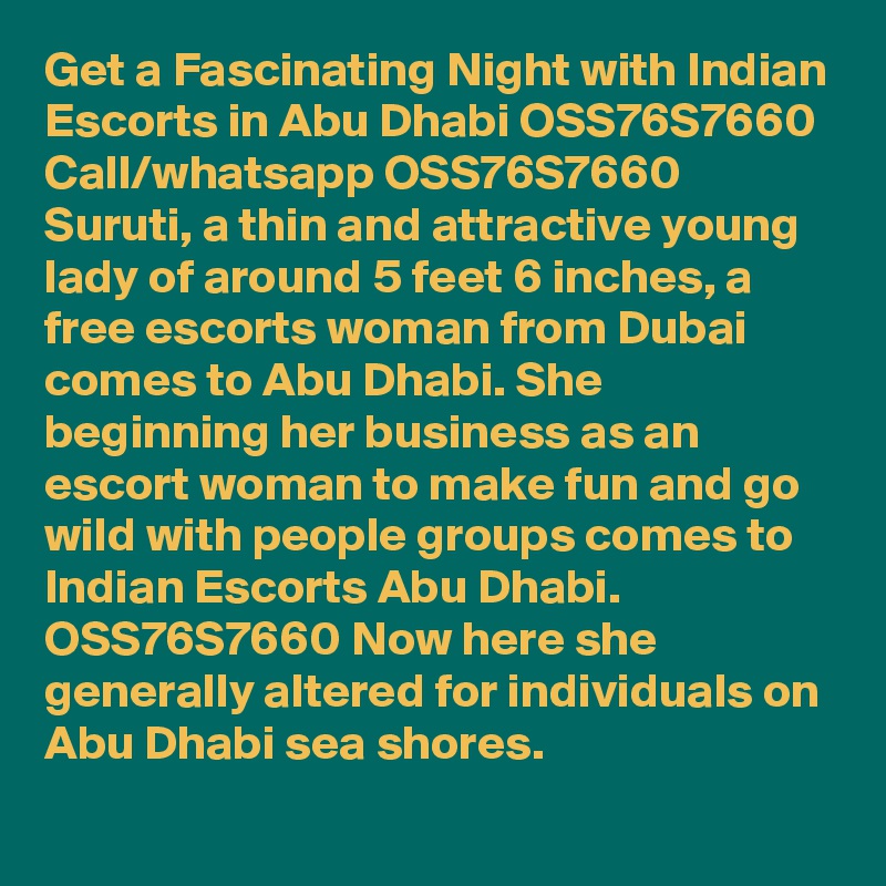 Get a Fascinating Night with Indian Escorts in Abu Dhabi OSS76S7660
Call/whatsapp OSS76S7660 Suruti, a thin and attractive young lady of around 5 feet 6 inches, a free escorts woman from Dubai comes to Abu Dhabi. She beginning her business as an escort woman to make fun and go wild with people groups comes to Indian Escorts Abu Dhabi. OSS76S7660 Now here she generally altered for individuals on Abu Dhabi sea shores. 
