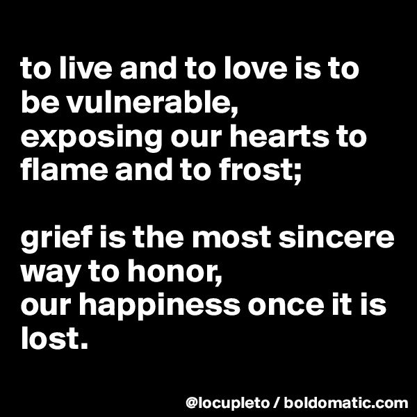 
to live and to love is to be vulnerable,
exposing our hearts to flame and to frost; 

grief is the most sincere way to honor, 
our happiness once it is lost.
