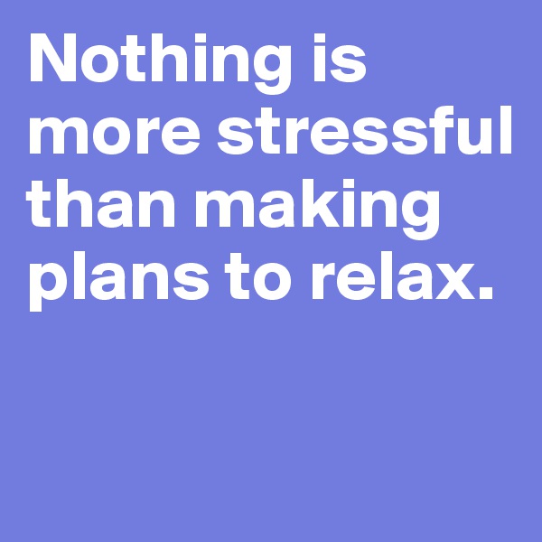 Nothing is more stressful than making plans to relax.

