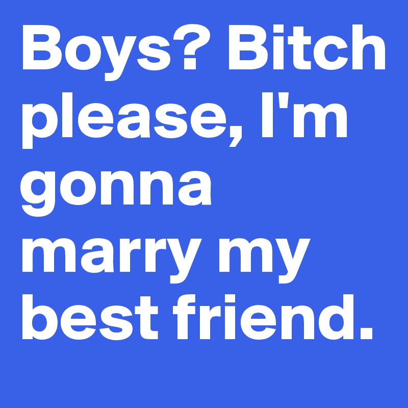 Boys? Bitch please, I'm gonna marry my best friend.