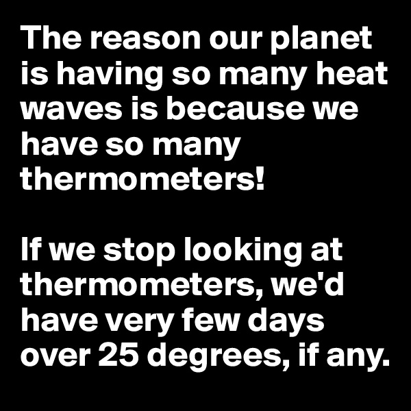 The reason our planet is having so many heat waves is because we have so many thermometers!

If we stop looking at thermometers, we'd have very few days over 25 degrees, if any.