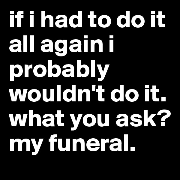 if i had to do it all again i probably wouldn't do it. 
what you ask?
my funeral.