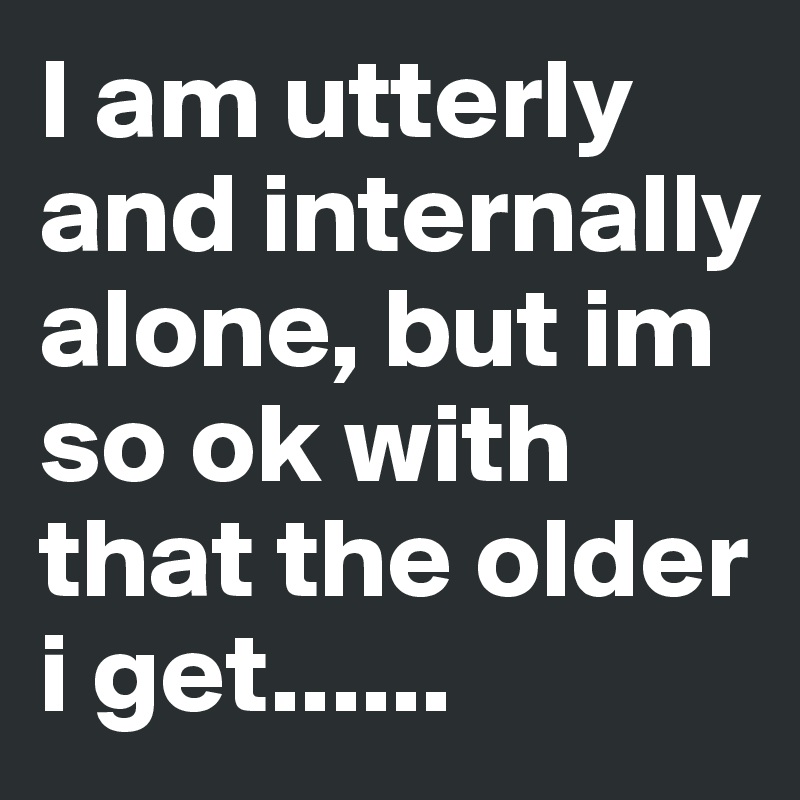 I am utterly and internally alone, but im so ok with that the older i get......