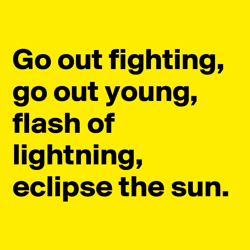 
Go out fighting, 
go out young, flash of lightning, eclipse the sun.