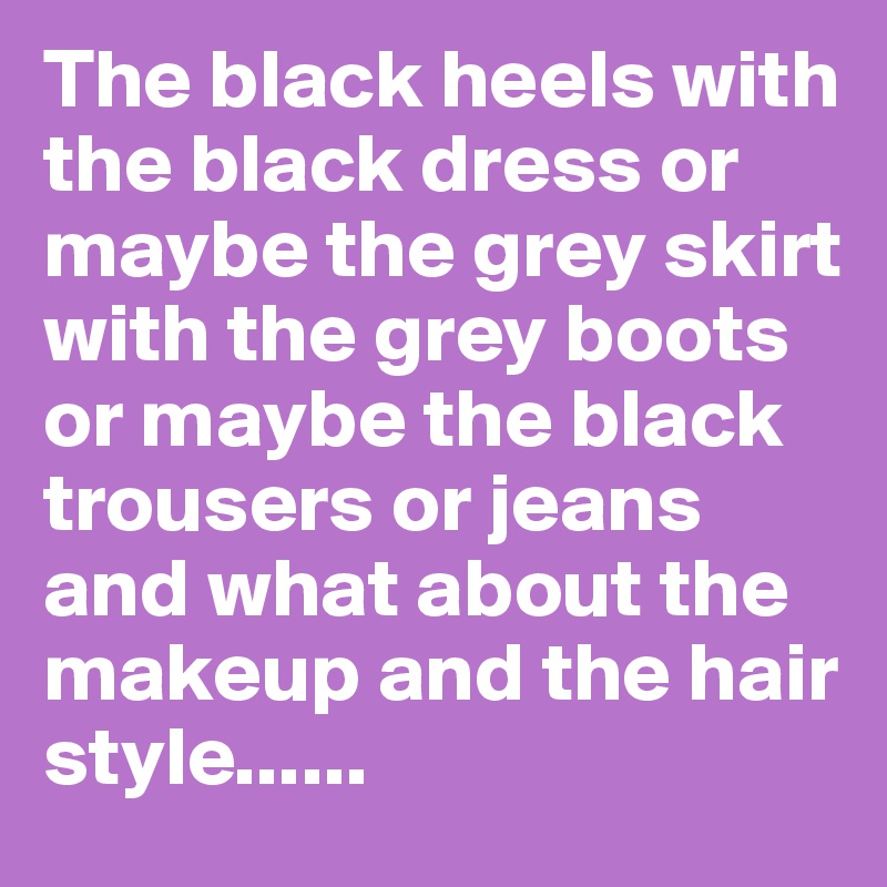 The black heels with the black dress or maybe the grey skirt with the grey boots or maybe the black trousers or jeans and what about the makeup and the hair style......