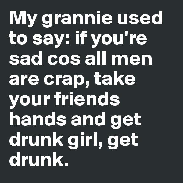 My grannie used to say: if you're sad cos all men are crap, take your friends hands and get drunk girl, get drunk.