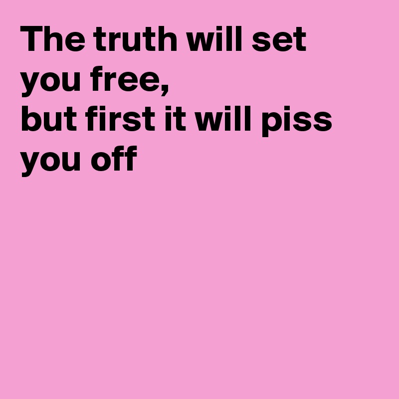 The truth will set you free,
but first it will piss you off 




