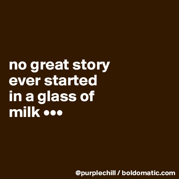 


no great story 
ever started 
in a glass of 
milk •••


