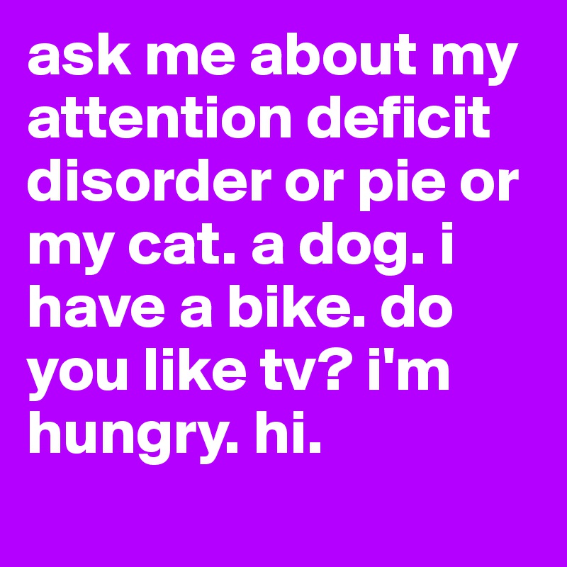 ask me about my attention deficit disorder or pie or my cat. a dog. i have a bike. do you like tv? i'm hungry. hi. 
