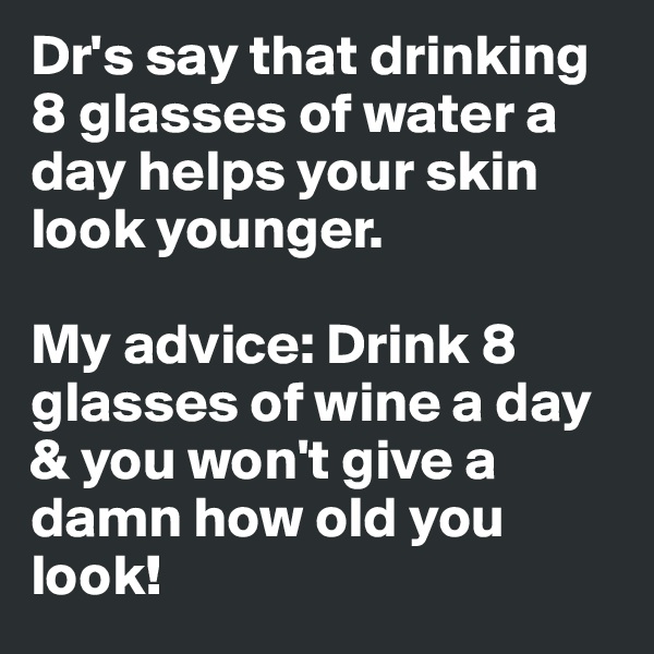 Dr's say that drinking 8 glasses of water a day helps your skin look younger. 

My advice: Drink 8 glasses of wine a day & you won't give a damn how old you look!