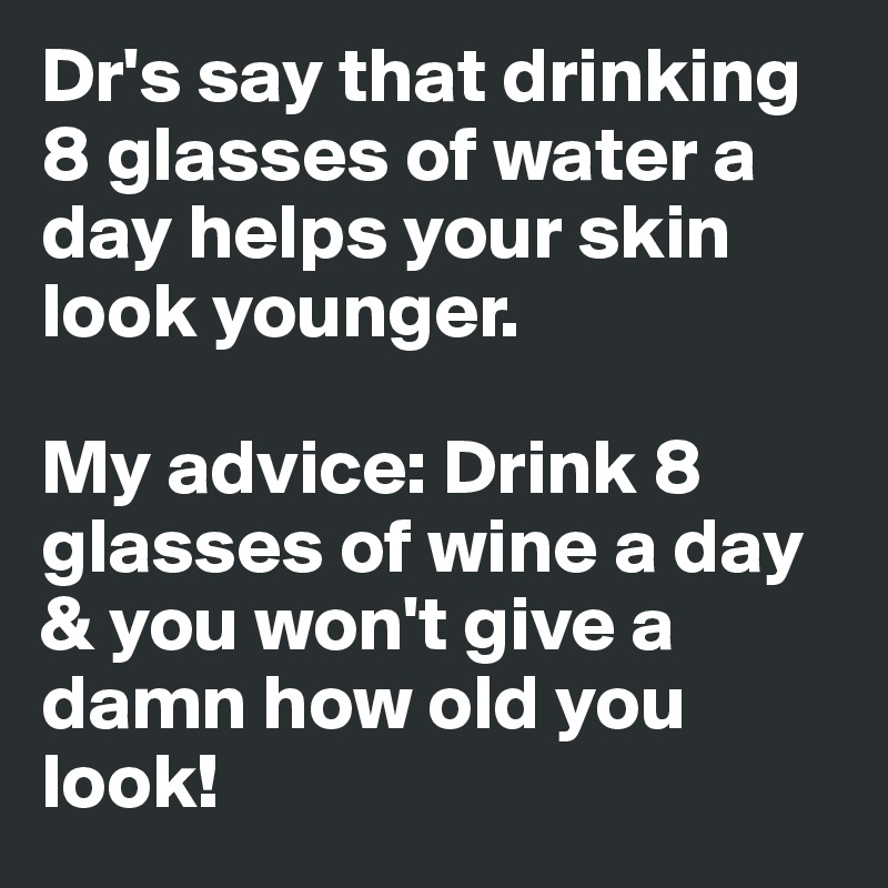 Dr's say that drinking 8 glasses of water a day helps your skin look younger. 

My advice: Drink 8 glasses of wine a day & you won't give a damn how old you look!