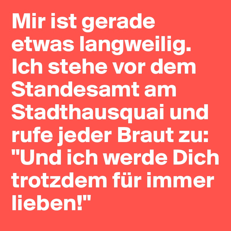 Mir ist gerade etwas langweilig. Ich stehe vor dem Standesamt am Stadthausquai und rufe jeder Braut zu: "Und ich werde Dich trotzdem für immer lieben!"