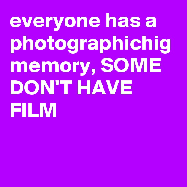 everyone has a photographichig memory, SOME DON'T HAVE FILM