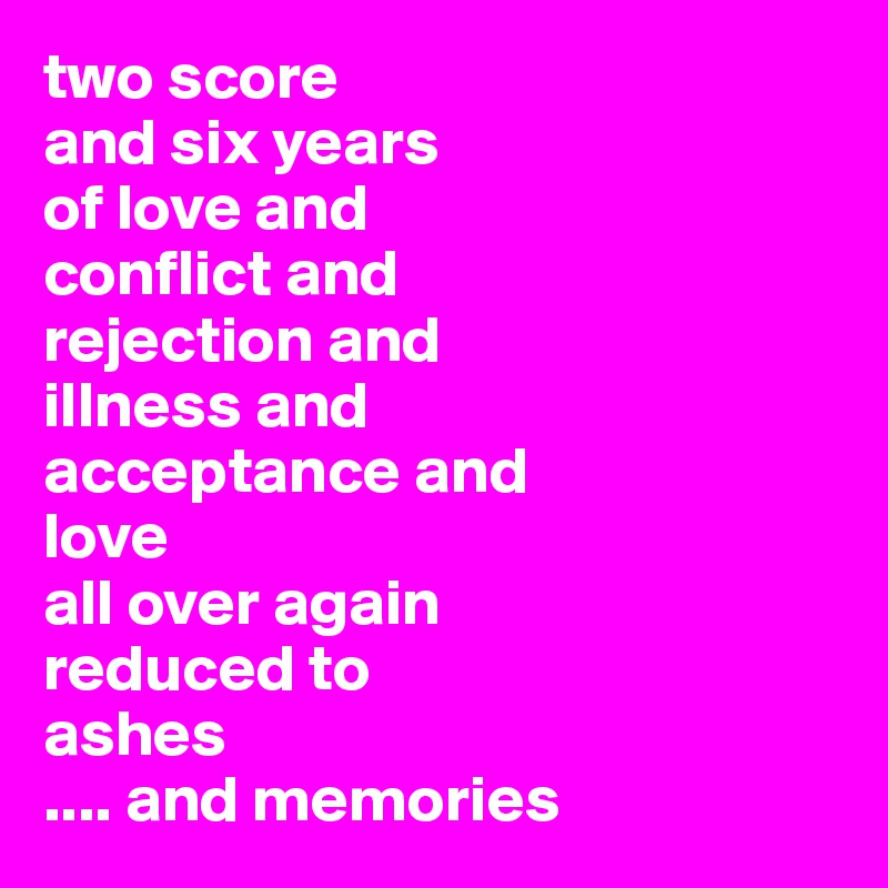 two score 
and six years 
of love and
conflict and
rejection and
illness and
acceptance and 
love 
all over again
reduced to
ashes
.... and memories
