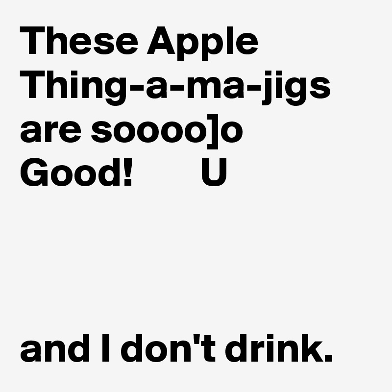 These Apple Thing-a-ma-jigs are soooo]o  Good!        U



and I don't drink.