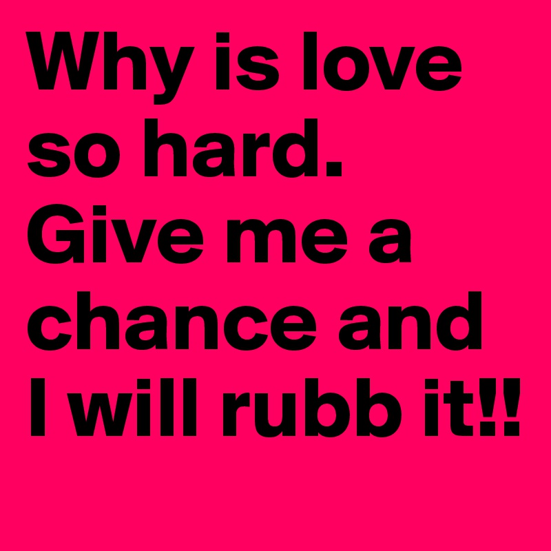 Why is love so hard. Give me a chance and I will rubb it!!
