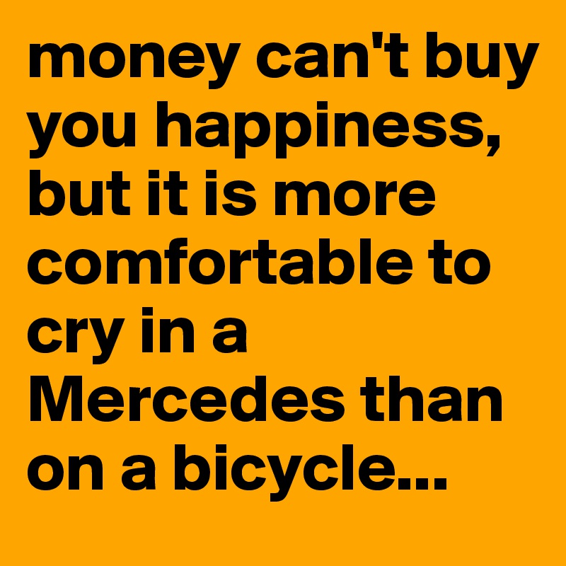 money can't buy you happiness, but it is more comfortable to cry in a Mercedes than on a bicycle...