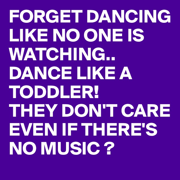 FORGET DANCING LIKE NO ONE IS WATCHING.. 
DANCE LIKE A TODDLER!
THEY DON'T CARE EVEN IF THERE'S NO MUSIC ?