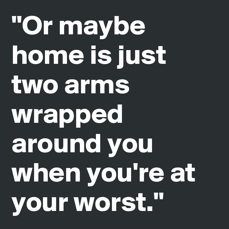 "Or maybe home is just two arms wrapped around you when you're at your worst."  