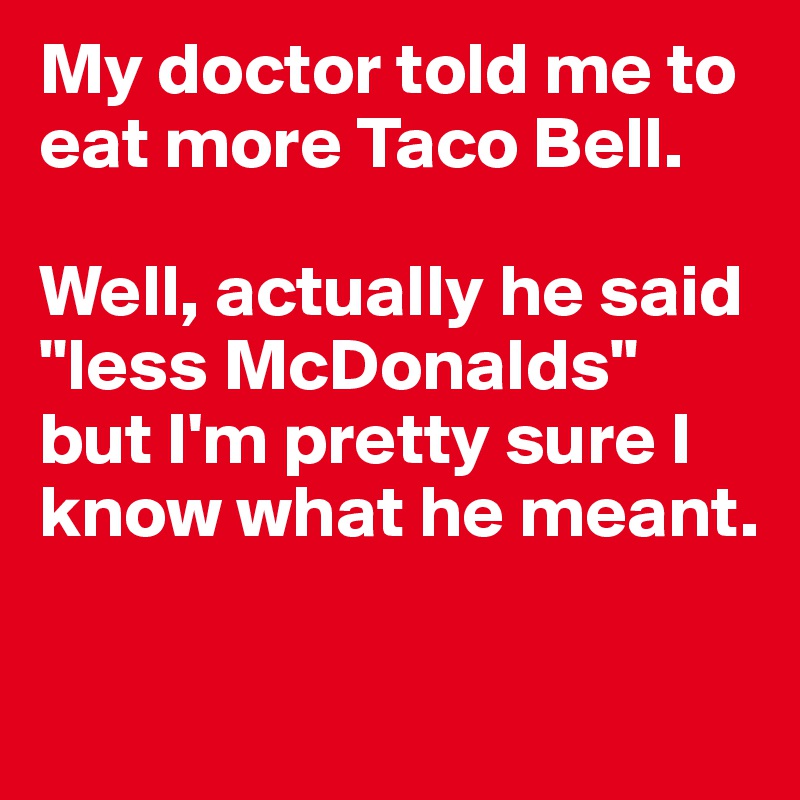 My doctor told me to eat more Taco Bell. 

Well, actually he said "less McDonalds" but I'm pretty sure I know what he meant. 

