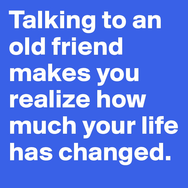 Talking to an old friend makes you realize how much your life has changed.