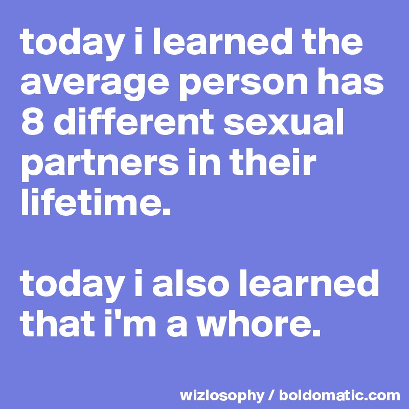 today i learned the average person has 8 different sexual partners in their lifetime.

today i also learned that i'm a whore.
