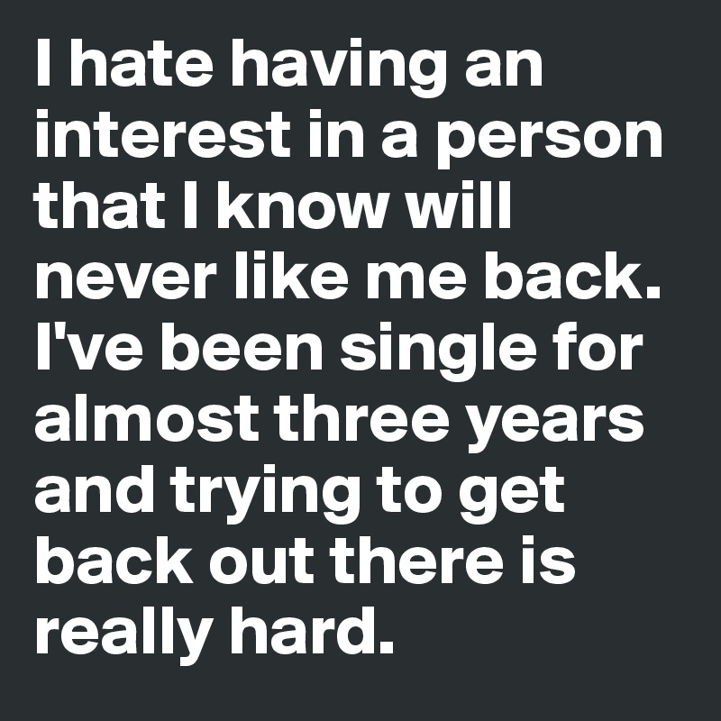 I hate having an interest in a person that I know will never like me back. I've been single for almost three years and trying to get back out there is really hard. 