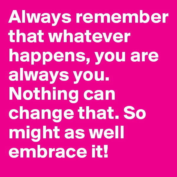 Always remember that whatever happens, you are always you. Nothing can change that. So might as well embrace it!