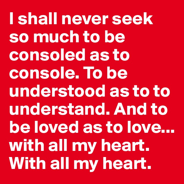 I shall never seek so much to be consoled as to console. To be understood as to to understand. And to be loved as to love... with all my heart. With all my heart.