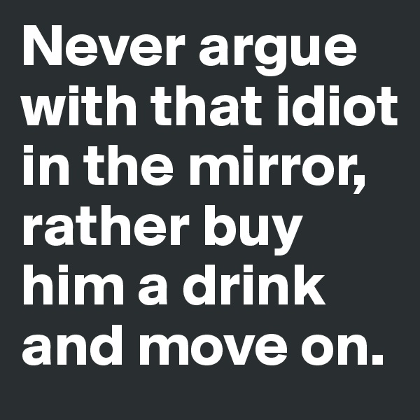Never argue with that idiot in the mirror, rather buy him a drink and move on.