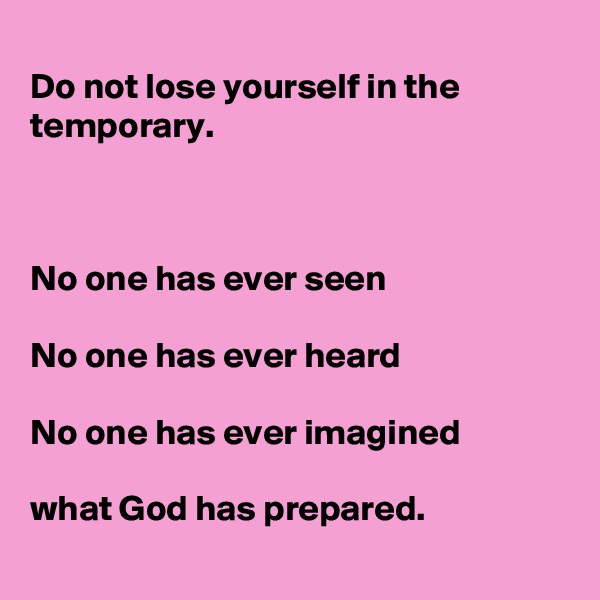 
Do not lose yourself in the temporary. 



No one has ever seen 

No one has ever heard 

No one has ever imagined 

what God has prepared.  
