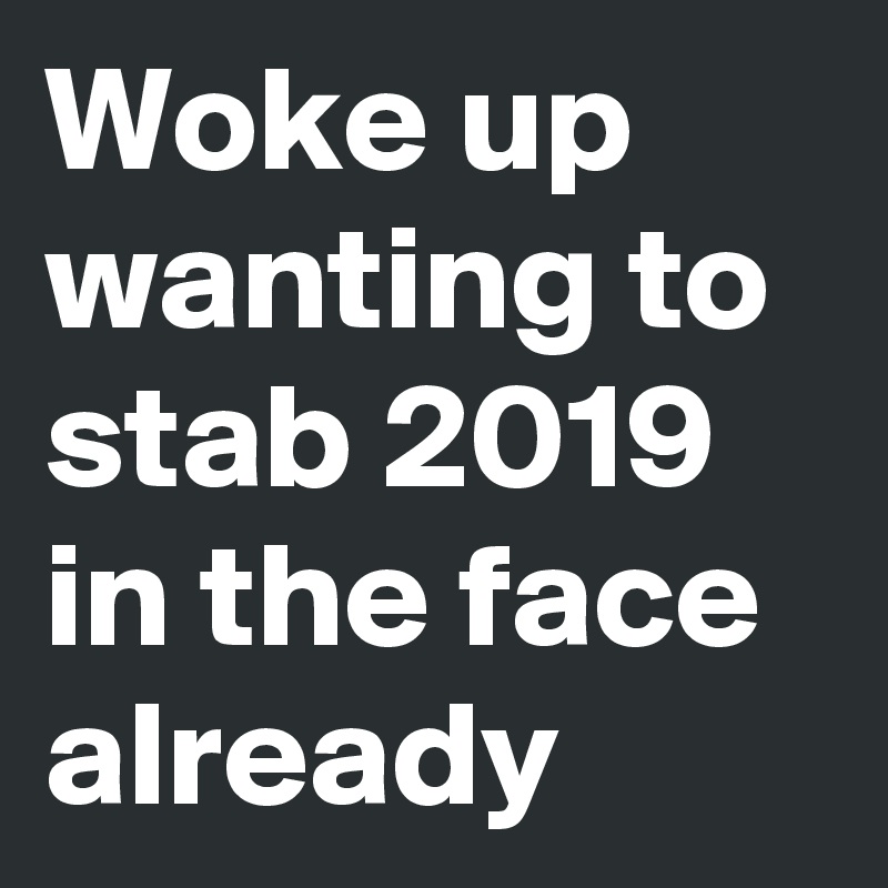 Woke up wanting to stab 2019 in the face already