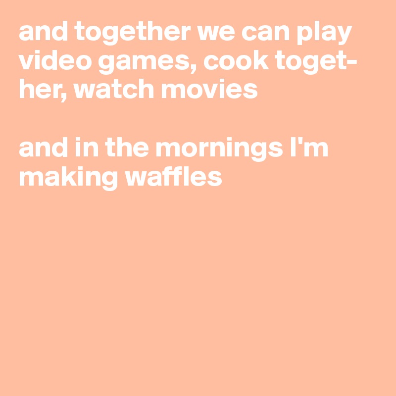 and together we can play video games, cook toget-
her, watch movies

and in the mornings I'm 
making waffles





