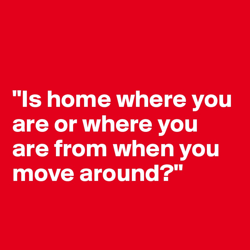 


"Is home where you are or where you are from when you move around?"

