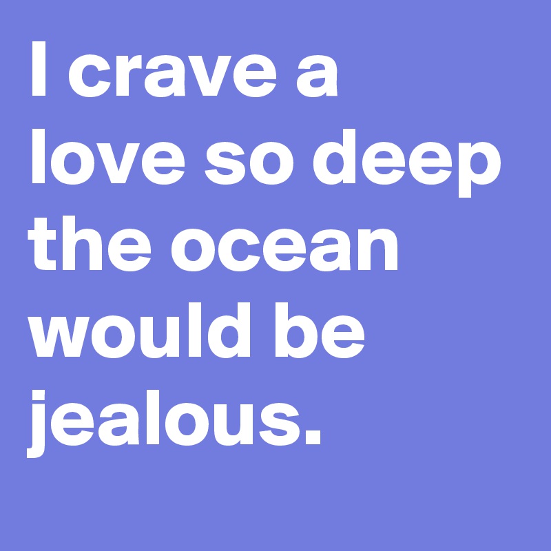 I crave a love so deep the ocean would be jealous.