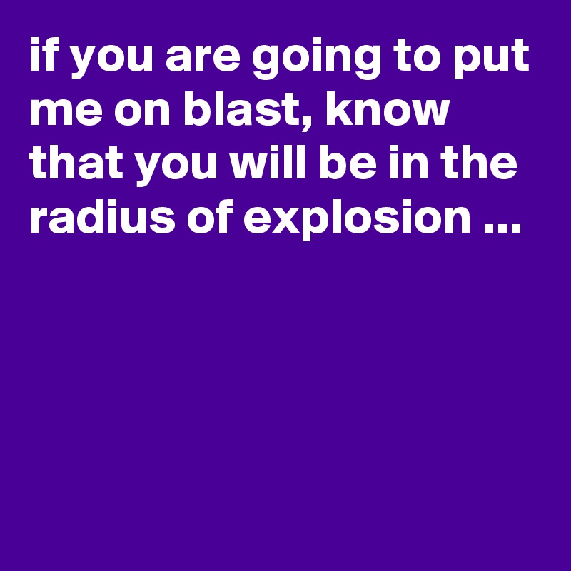 if you are going to put me on blast, know that you will be in the radius of explosion ...




