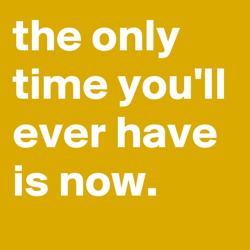 the only time you'll ever have is now.