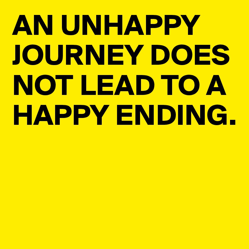 AN UNHAPPY JOURNEY DOES NOT LEAD TO A HAPPY ENDING.


