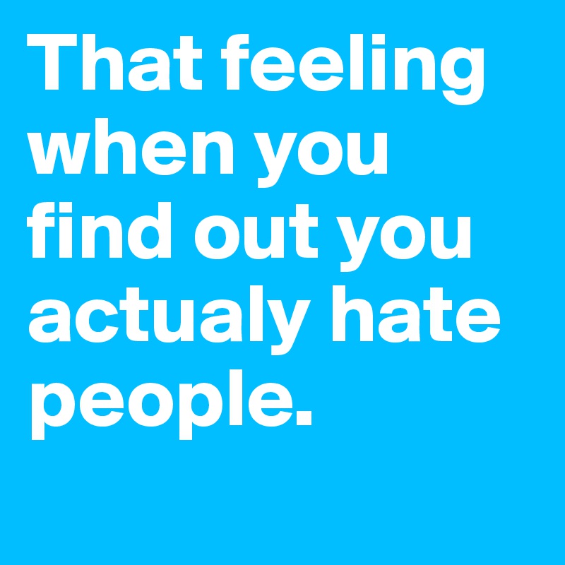 That feeling when you find out you actualy hate people.
