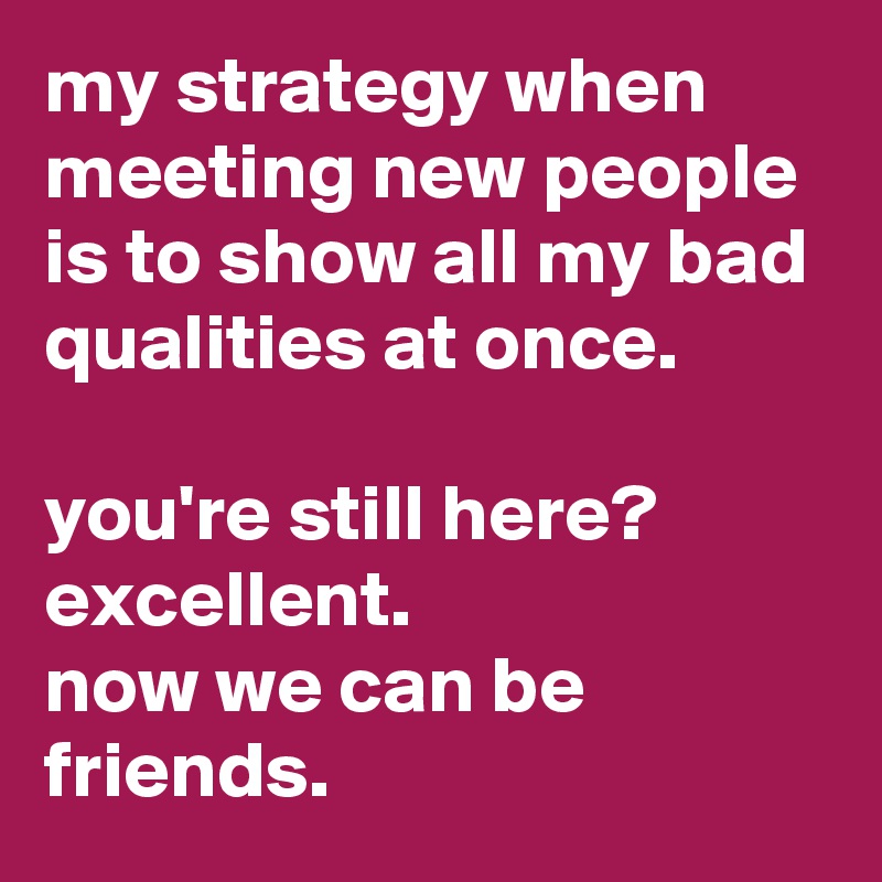 my strategy when meeting new people is to show all my bad qualities at once. 

you're still here? 
excellent. 
now we can be friends.
