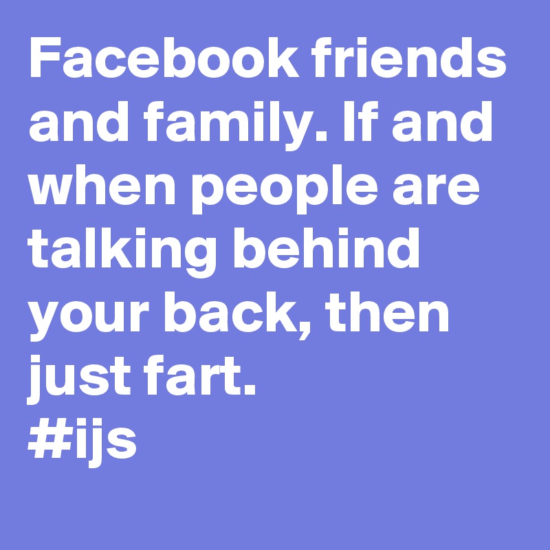 Facebook friends and family. If and when people are talking behind your back, then just fart.
#ijs