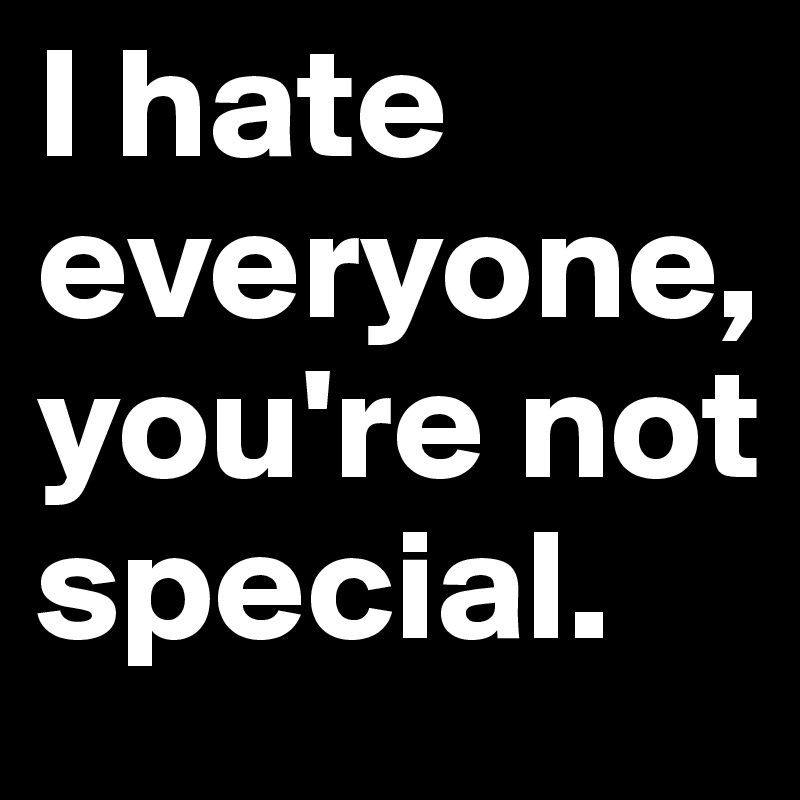 I hate everyone, you're not special.