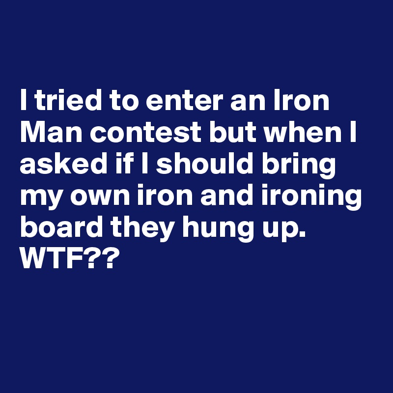 

I tried to enter an Iron Man contest but when I asked if I should bring my own iron and ironing board they hung up. WTF??



